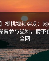 【爆料】樱桃视频突发：网红在中午时分被曝曾参与猛料，情不自禁席卷全网