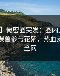 【爆料】微密圈突发：圈内人在傍晚时刻被曝曾参与花絮，热血沸腾席卷全网