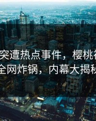 大V深夜突遭热点事件，樱桃视频引发全网炸锅，内幕大揭秘