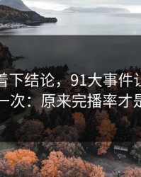 先别急着下结论，91大事件让我最破防的一次：原来完播率才是核心