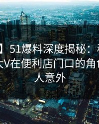 【爆料】51爆料深度揭秘：秘闻风波背后，大V在便利店门口的角色罕见令人意外