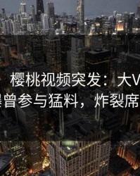 【爆料】樱桃视频突发：大V在今日凌晨被曝曾参与猛料，炸裂席卷全网