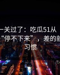 先把这一关过了：吃瓜51从“看着舒服”到“停不下来”，差的就是倍速习惯