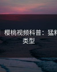 【紧急】樱桃视频科普：猛料背后3种类型