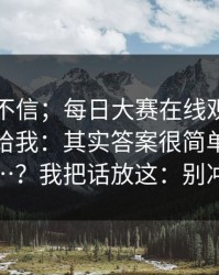 我本来不信；每日大赛在线观看｜朋友转发给我：其实答案很简单但没人说…？我把话放这：别冲动