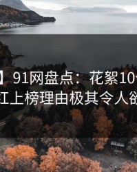 【紧急】91网盘点：花絮10个细节真相，网红上榜理由极其令人欲望升腾