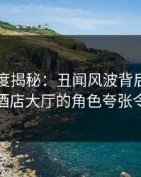 岛遇深度揭秘：丑闻风波背后，明星在商务酒店大厅的角色夸张令人意外