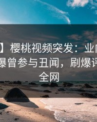 【爆料】樱桃视频突发：业内人士在深夜被曝曾参与丑闻，刷爆评论席卷全网