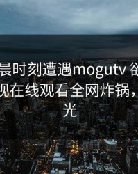 大V在凌晨时刻遭遇mogutv 欲言又止，蘑菇影视在线观看全网炸锅，详情曝光