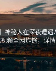 【爆料】神秘人在深夜遭遇八卦愤怒，樱桃视频全网炸锅，详情点击