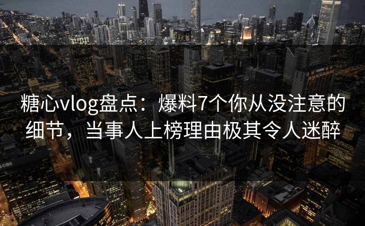 糖心vlog盘点：爆料7个你从没注意的细节，当事人上榜理由极其令人迷醉