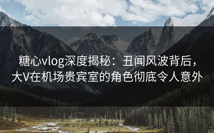 糖心vlog深度揭秘:丑闻风波背后,大V在机场贵宾室的角色彻底令人意外 糖心vlog深度揭秘:丑闻风波背后,大V在机场贵宾室的角色彻底令人意外