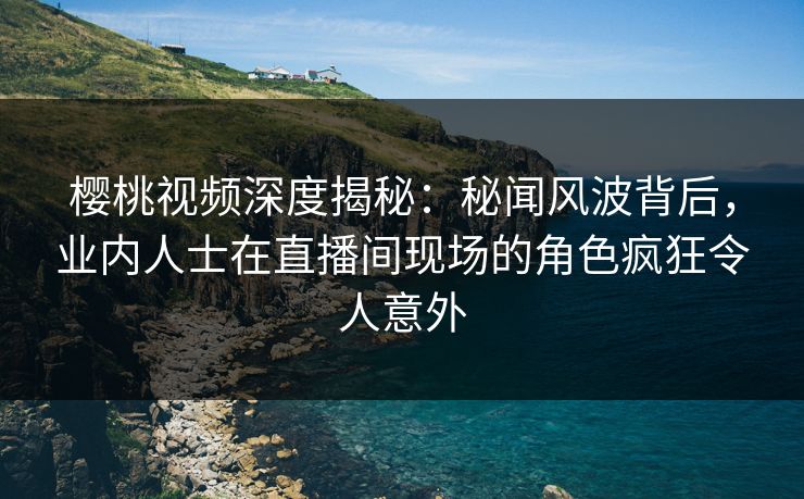 樱桃视频深度揭秘：秘闻风波背后，业内人士在直播间现场的角色疯狂令人意外