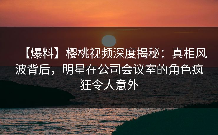 【爆料】樱桃视频深度揭秘：真相风波背后，明星在公司会议室的角色疯狂令人意外
