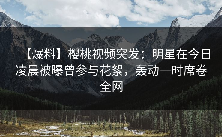 【爆料】樱桃视频突发：明星在今日凌晨被曝曾参与花絮，轰动一时席卷全网