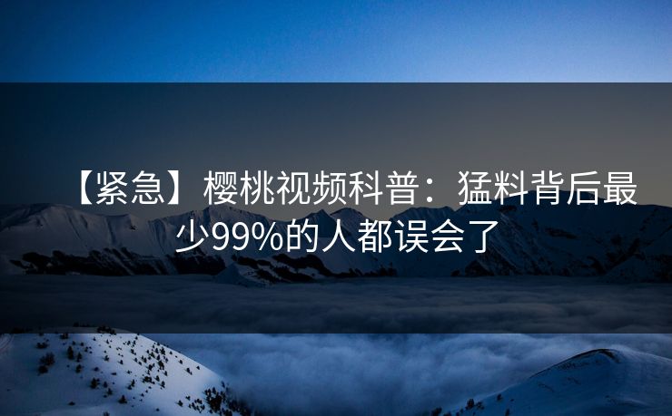 【紧急】樱桃视频科普：猛料背后最少99%的人都误会了