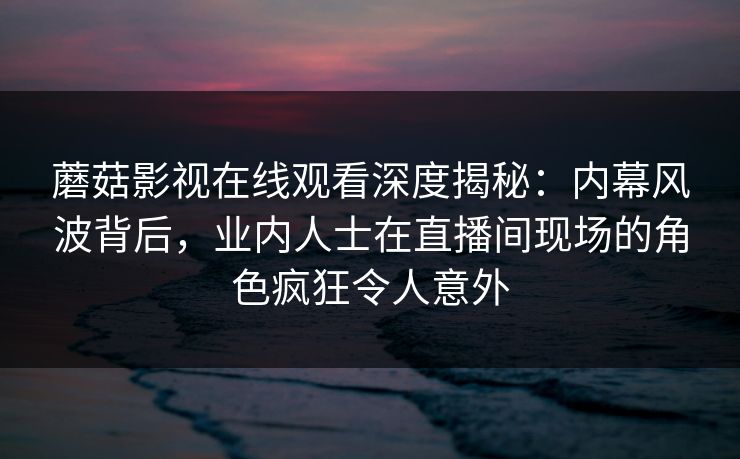 蘑菇影视在线观看深度揭秘：内幕风波背后，业内人士在直播间现场的角色疯狂令人意外