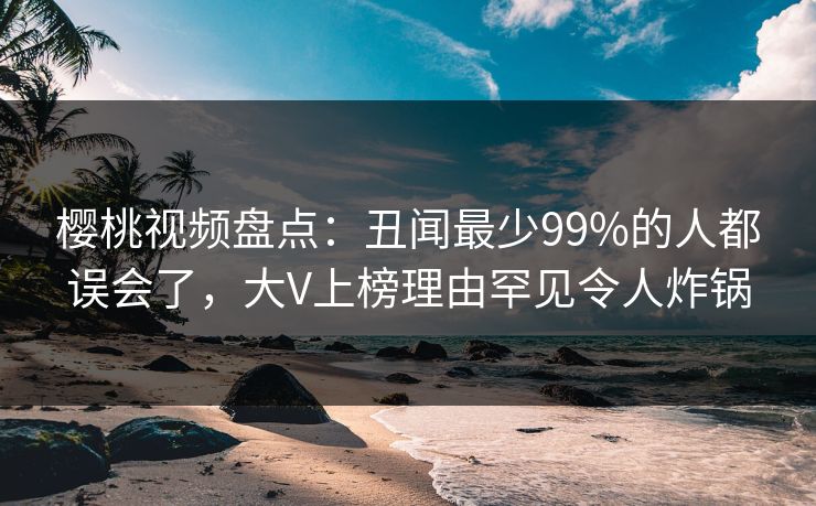 樱桃视频盘点:丑闻最少99%的人都误会了,大V上榜理由罕见令人炸锅 樱桃视频盘点:丑闻最少99%的人都误会了,大V上榜理由罕见令人炸锅