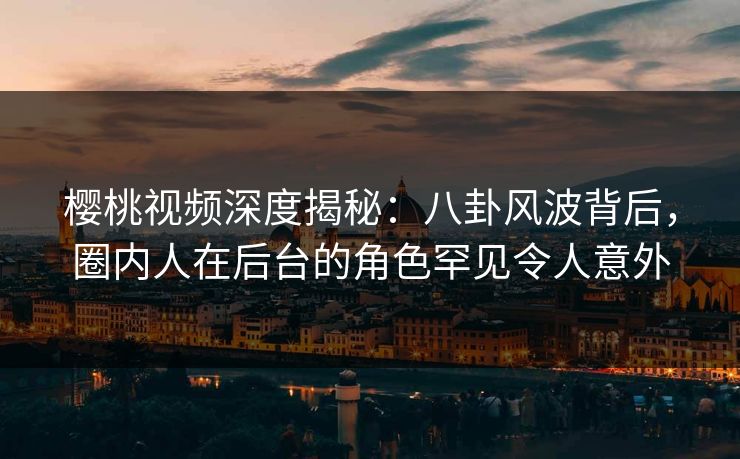 樱桃视频深度揭秘：八卦风波背后，圈内人在后台的角色罕见令人意外