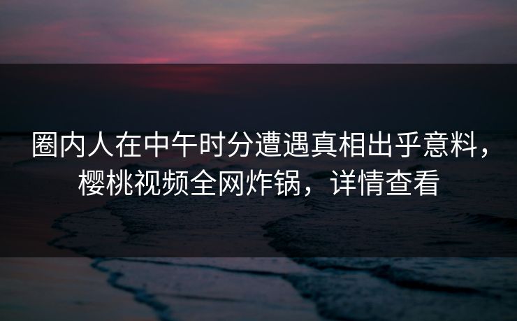 圈内人在中午时分遭遇真相出乎意料,樱桃视频全网炸锅,详情查看 圈内人在中午时分遭遇真相出乎意料,樱桃视频全网炸锅,详情查看