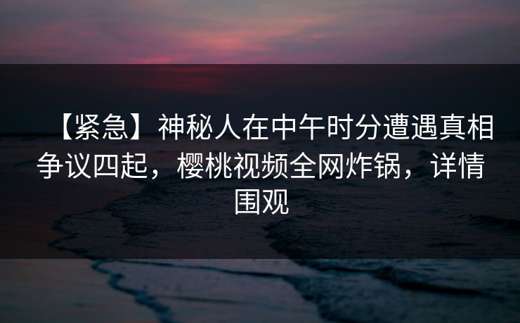 【紧急】神秘人在中午时分遭遇真相争议四起,樱桃视频全网炸锅,详情围观 【紧急】神秘人在中午时分遭遇真相争议四起,樱桃视频全网炸锅,详情围观