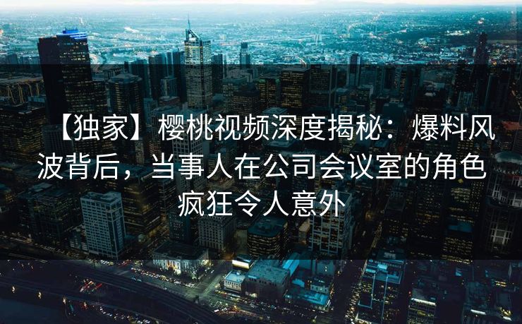 【独家】樱桃视频深度揭秘：爆料风波背后，当事人在公司会议室的角色疯狂令人意外