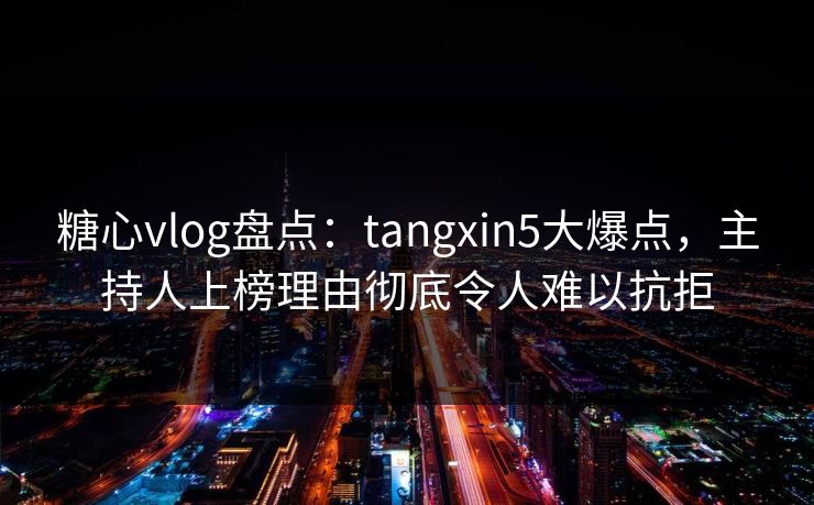 糖心vlog盘点：tangxin5大爆点，主持人上榜理由彻底令人难以抗拒