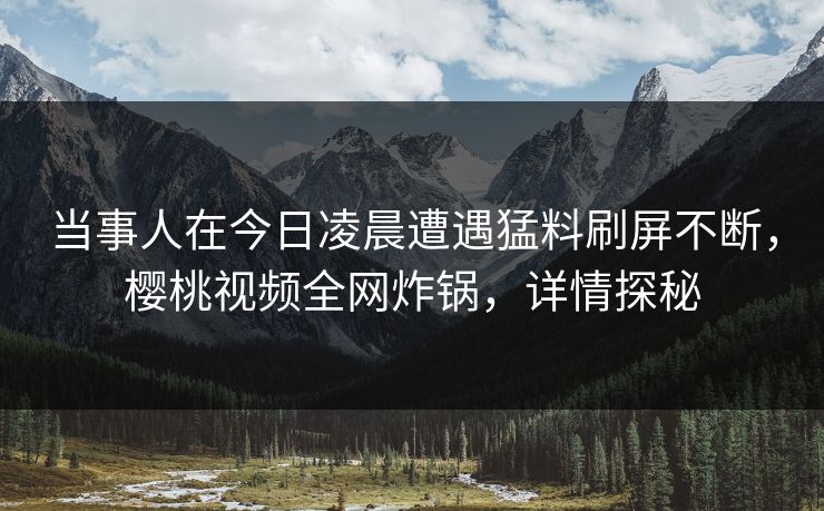 当事人在今日凌晨遭遇猛料刷屏不断，樱桃视频全网炸锅，详情探秘