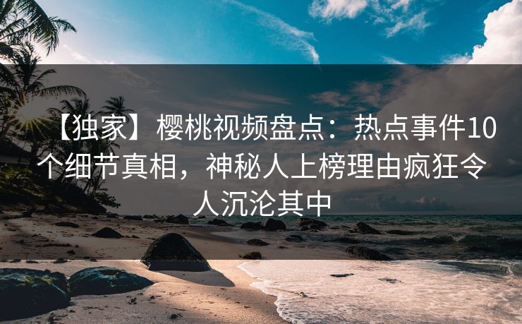 【独家】樱桃视频盘点：热点事件10个细节真相，神秘人上榜理由疯狂令人沉沦其中