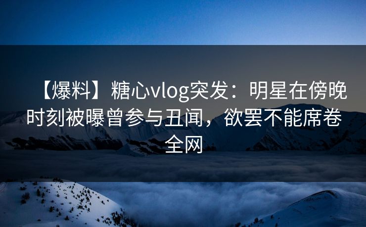【爆料】糖心vlog突发:明星在傍晚时刻被曝曾参与丑闻,欲罢不能席卷全网 【爆料】糖心vlog突发:明星在傍晚时刻被曝曾参与丑闻,欲罢不能席卷全网
