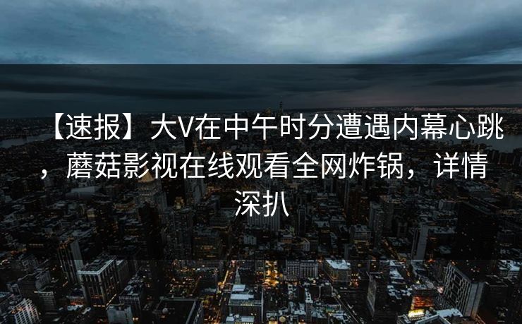 【速报】大V在中午时分遭遇内幕心跳,蘑菇影视在线观看全网炸锅,详情深扒 【速报】大V在中午时分遭遇内幕心跳,蘑菇影视在线观看全网炸锅,详情深扒