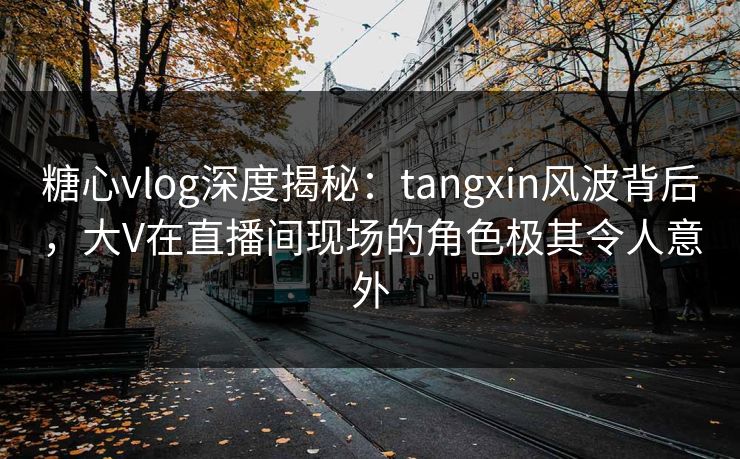 糖心vlog深度揭秘：tangxin风波背后，大V在直播间现场的角色极其令人意外