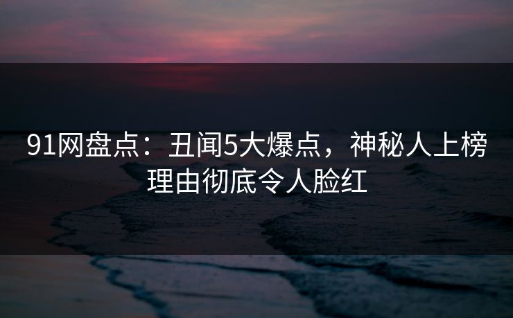 91网盘点:丑闻5大爆点,神秘人上榜理由彻底令人脸红 91网盘点:丑闻5大爆点,神秘人上榜理由彻底令人脸红