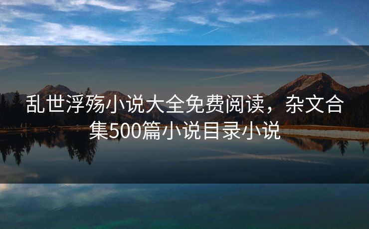 乱世浮殇小说大全免费阅读,杂文合集500篇小说目录小说 乱世浮殇小说大全免费阅读,杂文合集500篇小说目录小说