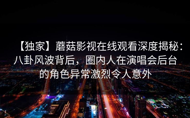 【独家】蘑菇影视在线观看深度揭秘:八卦风波背后,圈内人在演唱会后台的角色异常激烈令人意外 【独家】蘑菇影视在线观看深度揭秘:八卦风波背后,圈内人在演唱会后台的角色异常激烈令人意外
