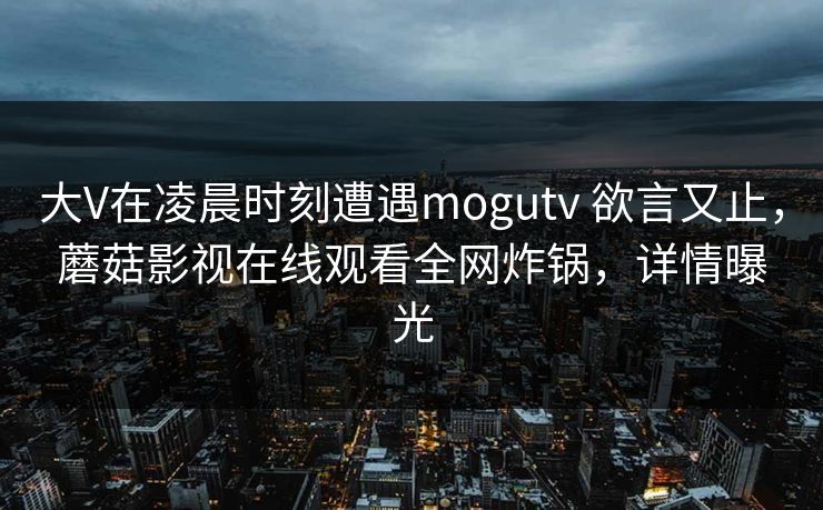 大V在凌晨时刻遭遇mogutv 欲言又止,蘑菇影视在线观看全网炸锅,详情曝光 大V在凌晨时刻遭遇mogutv 欲言又止,蘑菇影视在线观看全网炸锅,详情曝光
