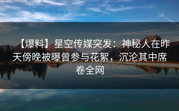 【爆料】星空传媒突发：神秘人在昨天傍晚被曝曾参与花絮，沉沦其中席卷全网
