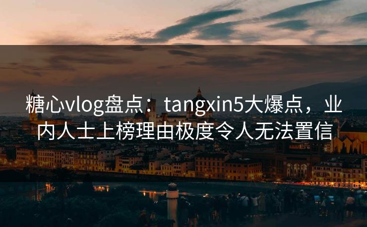 糖心vlog盘点：tangxin5大爆点，业内人士上榜理由极度令人无法置信