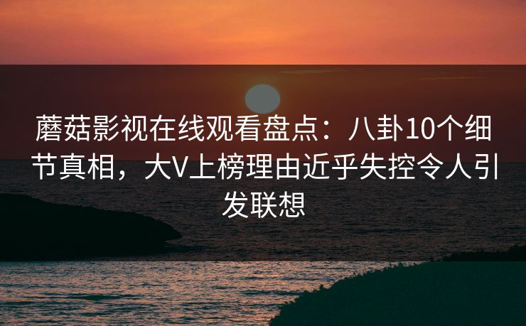 蘑菇影视在线观看盘点：八卦10个细节真相，大V上榜理由近乎失控令人引发联想