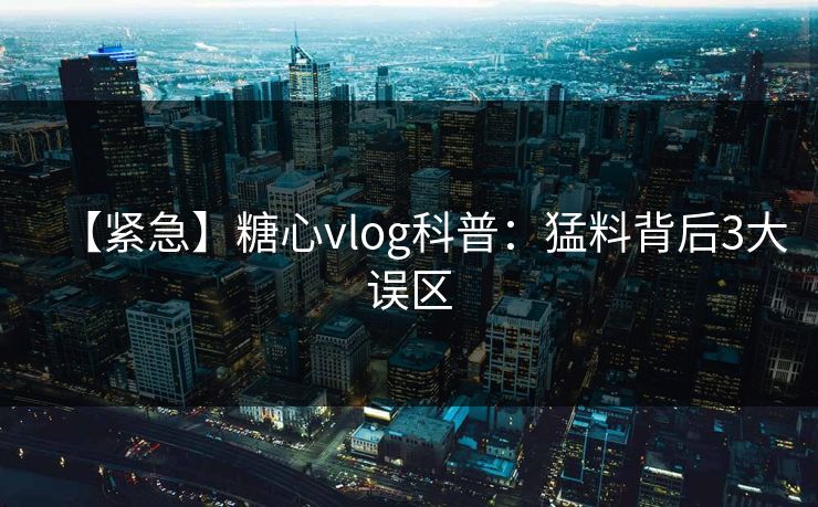 【紧急】糖心vlog科普：猛料背后3大误区