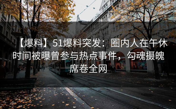 【爆料】51爆料突发：圈内人在午休时间被曝曾参与热点事件，勾魂摄魄席卷全网