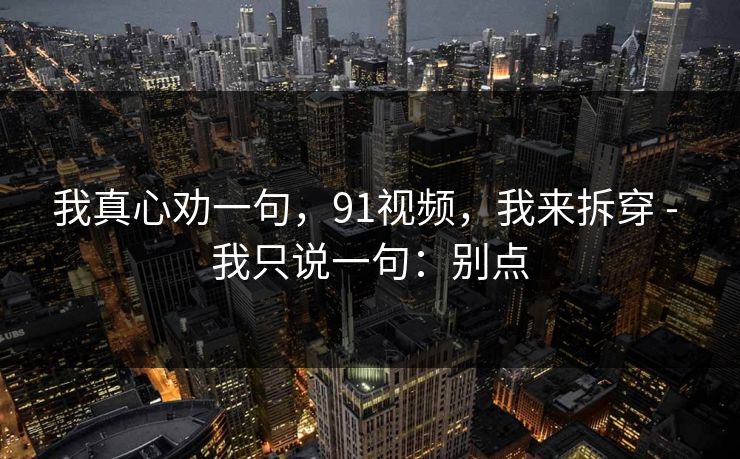 我真心劝一句,91视频,我来拆穿 - 我只说一句:别点 我真心劝一句,91视频,我来拆穿 - 我只说一句:别点