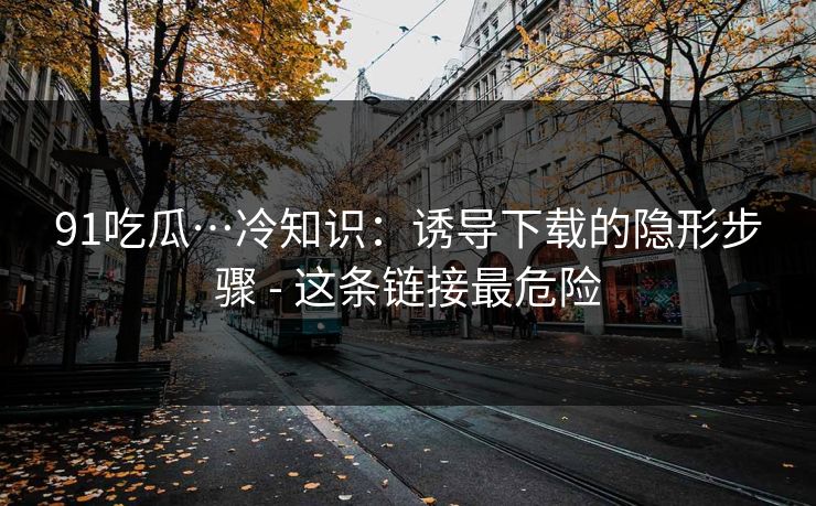 91吃瓜…冷知识：诱导下载的隐形步骤 - 这条链接最危险