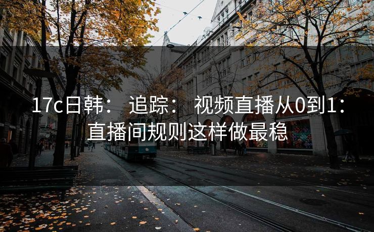 17c日韩： 追踪： 视频直播从0到1：直播间规则这样做最稳