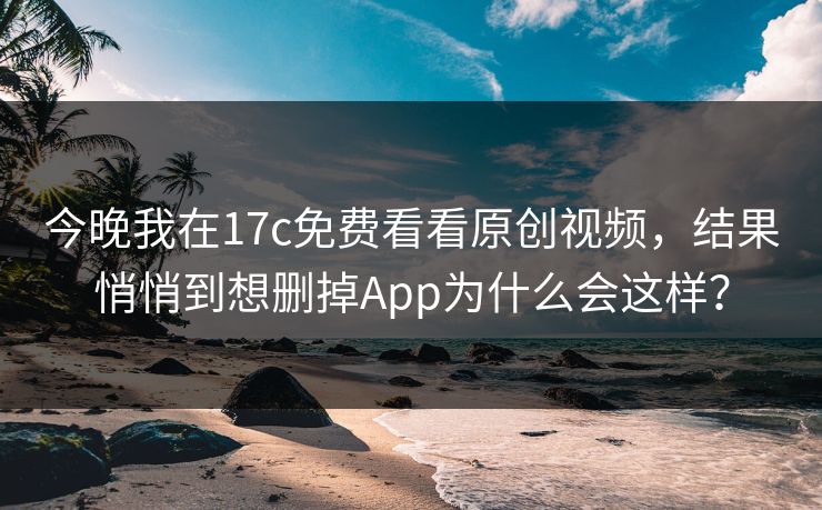 今晚我在17c免费看看原创视频，结果悄悄到想删掉App为什么会这样？