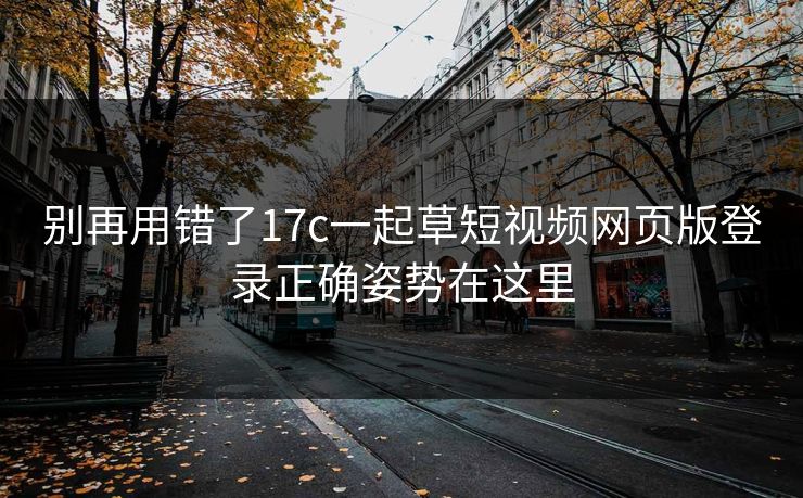 别再用错了17c一起草短视频网页版登录正确姿势在这里