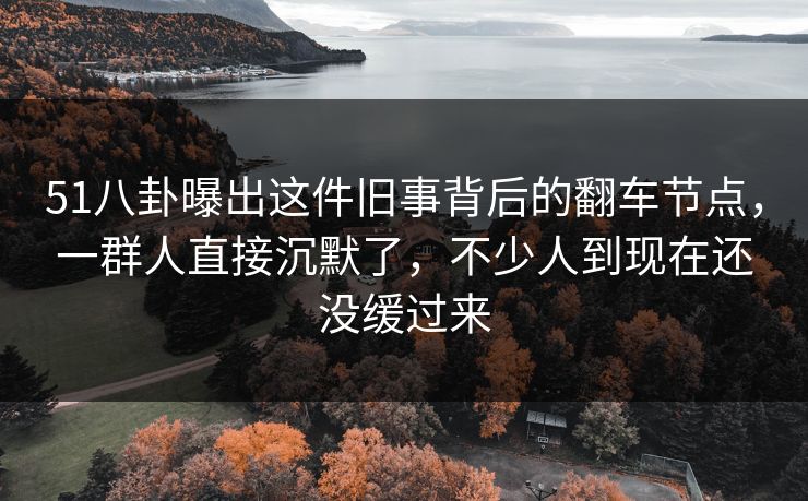 51八卦曝出这件旧事背后的翻车节点，一群人直接沉默了，不少人到现在还没缓过来