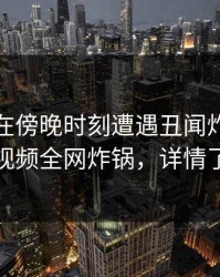 主持人在傍晚时刻遭遇丑闻炸锅，樱桃视频全网炸锅，详情了解