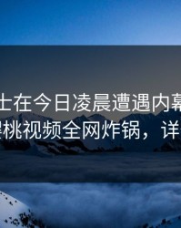 业内人士在今日凌晨遭遇内幕爆红网络，樱桃视频全网炸锅，详情点击