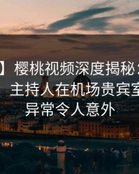 【爆料】樱桃视频深度揭秘：丑闻风波背后，主持人在机场贵宾室的角色异常令人意外